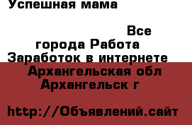  Успешная мама                                                                 - Все города Работа » Заработок в интернете   . Архангельская обл.,Архангельск г.